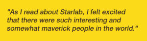 "As I read about Starlab, I felt excited that there were such interesting and somewhat maverick people in the world."